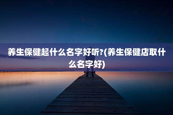 养生保健起什么名字好听?(养生保健店取什么名字好)