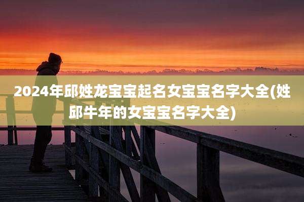 2024年邱姓龙宝宝起名女宝宝名字大全(姓邱牛年的女宝宝名字大全)