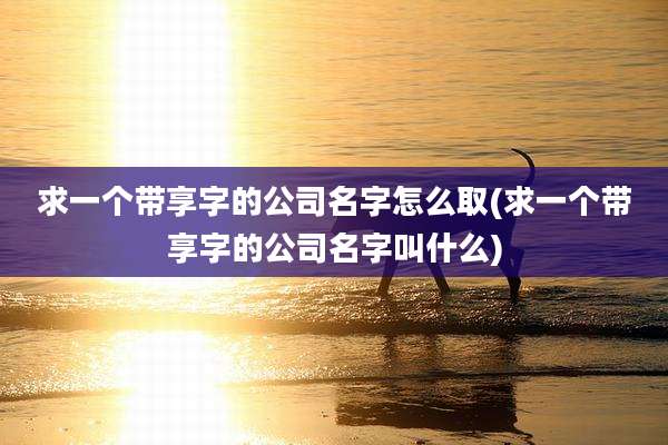 求一个带享字的公司名字怎么取(求一个带享字的公司名字叫什么)