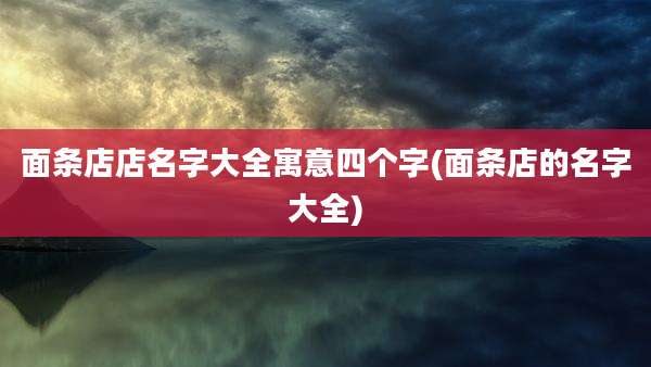 面条店店名字大全寓意四个字(面条店的名字大全)