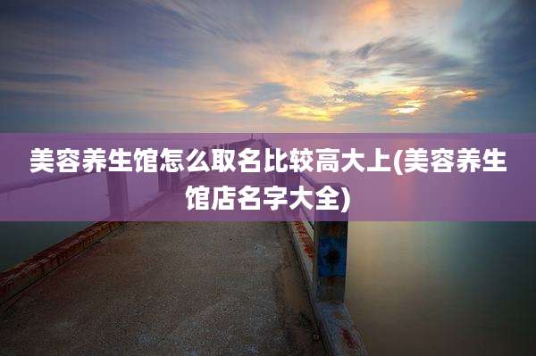 美容养生馆怎么取名比较高大上(美容养生馆店名字大全)
