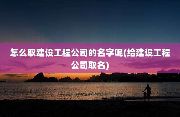 怎么取建设工程公司的名字呢(给建设工程公司取名)