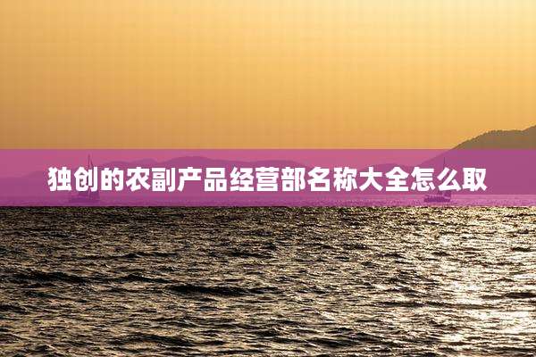 独创的农副产品经营部名称大全怎么取