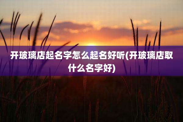开玻璃店起名字怎么起名好听(开玻璃店取什么名字好)