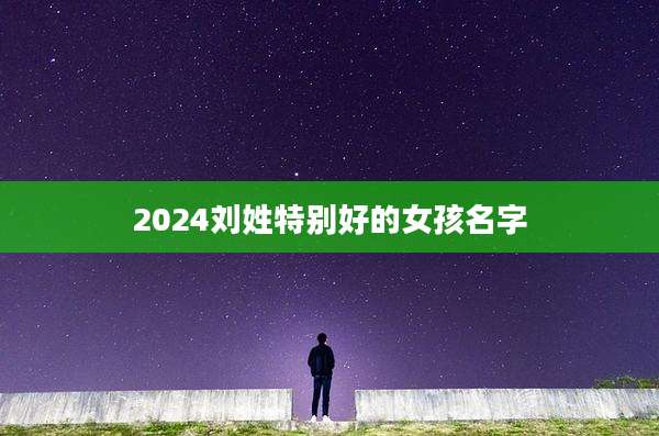 2024刘姓特别好的女孩名字
