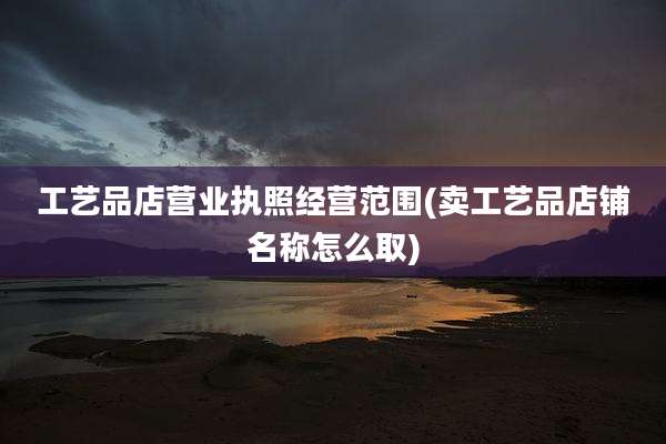 工艺品店营业执照经营范围(卖工艺品店铺名称怎么取)