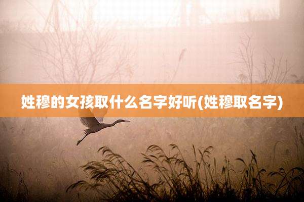 姓穆的女孩取什么名字好听(姓穆取名字)