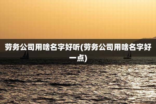 劳务公司用啥名字好听(劳务公司用啥名字好一点)