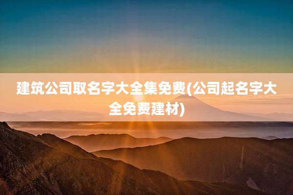 建筑公司取名字大全集免费(公司起名字大全免费建材)