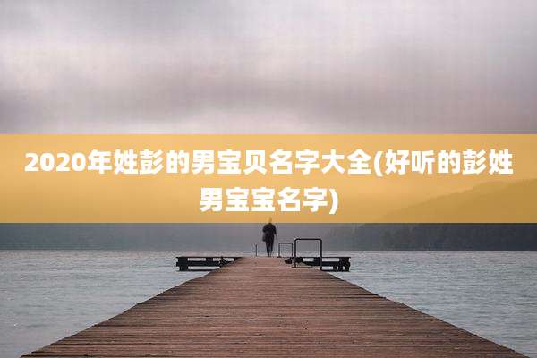 2020年姓彭的男宝贝名字大全(好听的彭姓男宝宝名字)