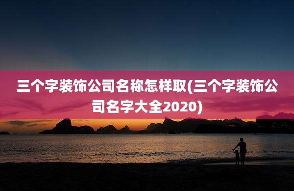 三个字装饰公司名称怎样取(三个字装饰公司名字大全2020)