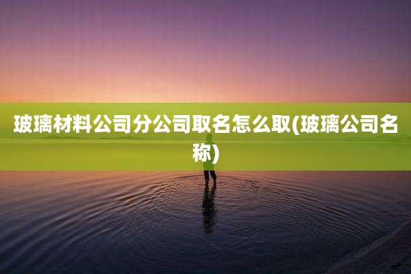 玻璃材料公司分公司取名怎么取(玻璃公司名称)
