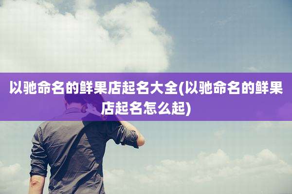 以驰命名的鲜果店起名大全(以驰命名的鲜果店起名怎么起)