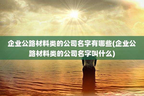 企业公路材料类的公司名字有哪些(企业公路材料类的公司名字叫什么)