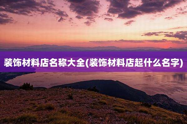 装饰材料店名称大全(装饰材料店起什么名字)