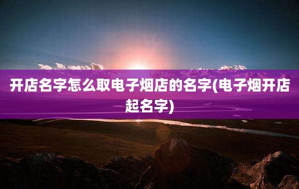 开店名字怎么取电子烟店的名字(电子烟开店起名字)