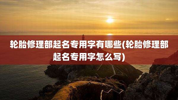 轮胎修理部起名专用字有哪些(轮胎修理部起名专用字怎么写)