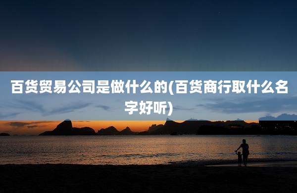 百货贸易公司是做什么的(百货商行取什么名字好听)