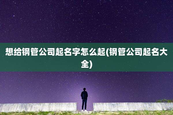 想给钢管公司起名字怎么起(钢管公司起名大全)