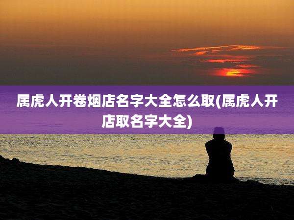 属虎人开卷烟店名字大全怎么取(属虎人开店取名字大全)