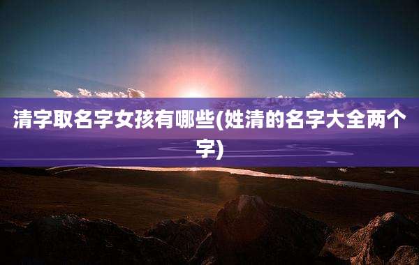 清字取名字女孩有哪些(姓清的名字大全两个字)