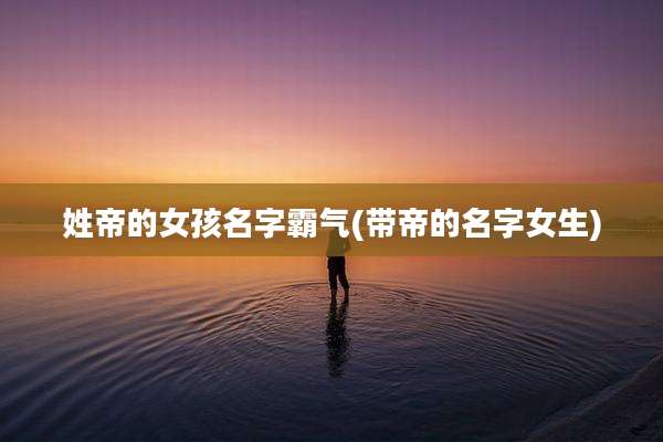 姓帝的女孩名字霸气(带帝的名字女生)