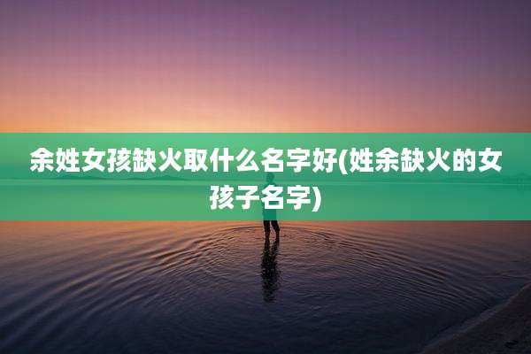 余姓女孩缺火取什么名字好(姓余缺火的女孩子名字)
