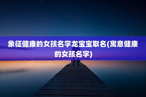 象征健康的女孩名字龙宝宝取名(寓意健康的女孩名字)