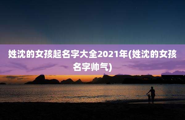姓沈的女孩起名字大全2021年(姓沈的女孩名字帅气)