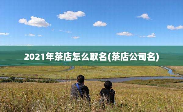 2021年茶店怎么取名(茶店公司名)