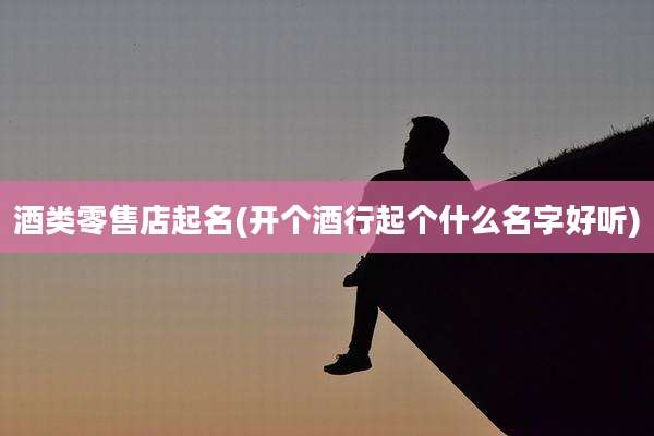 酒类零售店起名(开个酒行起个什么名字好听)