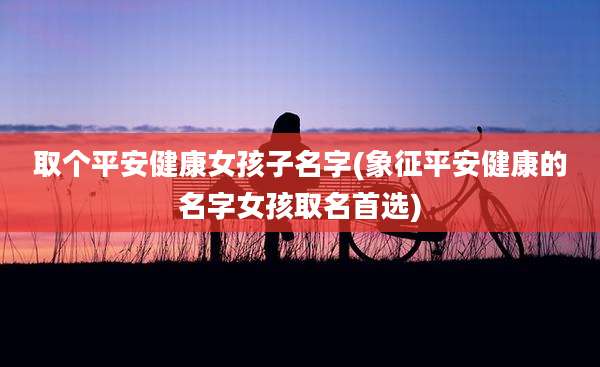 取个平安健康女孩子名字(象征平安健康的名字女孩取名首选)