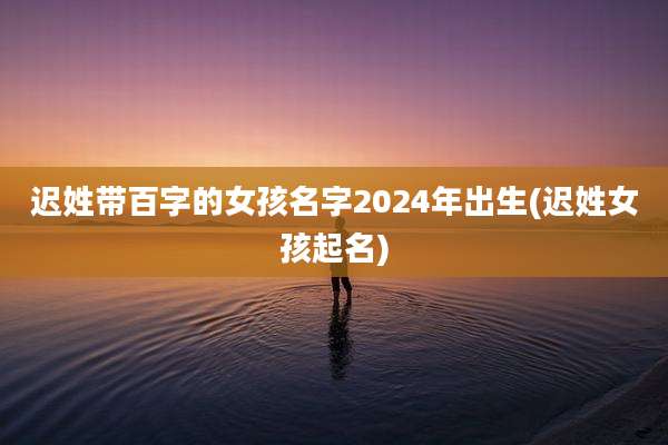 迟姓带百字的女孩名字2024年出生(迟姓女孩起名)