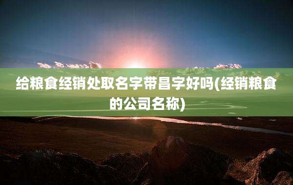 给粮食经销处取名字带昌字好吗(经销粮食的公司名称)