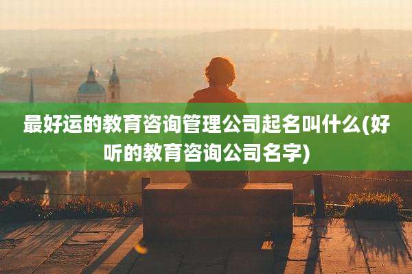 最好运的教育咨询管理公司起名叫什么(好听的教育咨询公司名字)