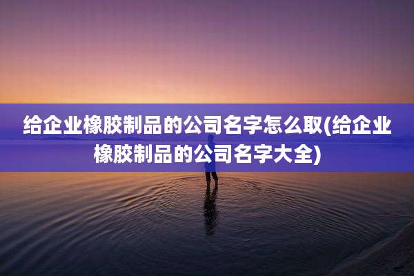 给企业橡胶制品的公司名字怎么取(给企业橡胶制品的公司名字大全)