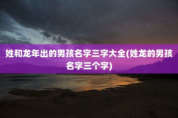 姓和龙年出的男孩名字三字大全(姓龙的男孩名字三个字)