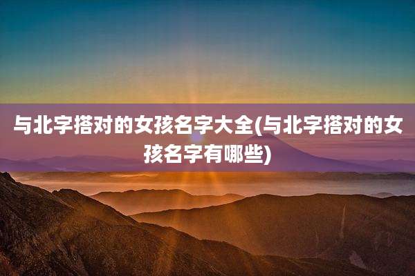 与北字搭对的女孩名字大全(与北字搭对的女孩名字有哪些)