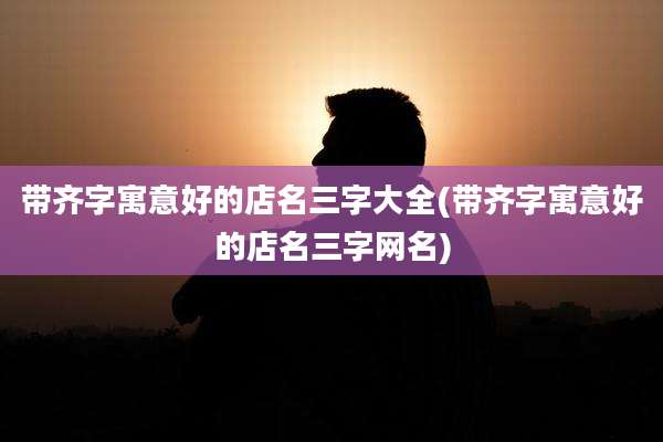 带齐字寓意好的店名三字大全(带齐字寓意好的店名三字网名)