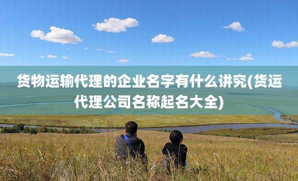 货物运输代理的企业名字有什么讲究(货运代理公司名称起名大全)