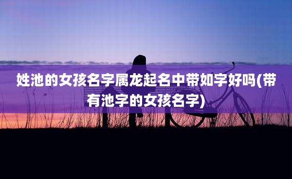 姓池的女孩名字属龙起名中带如字好吗(带有池字的女孩名字)
