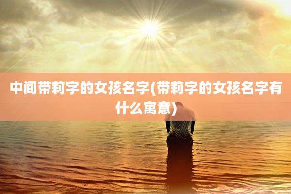 中间带莉字的女孩名字(带莉字的女孩名字有什么寓意)