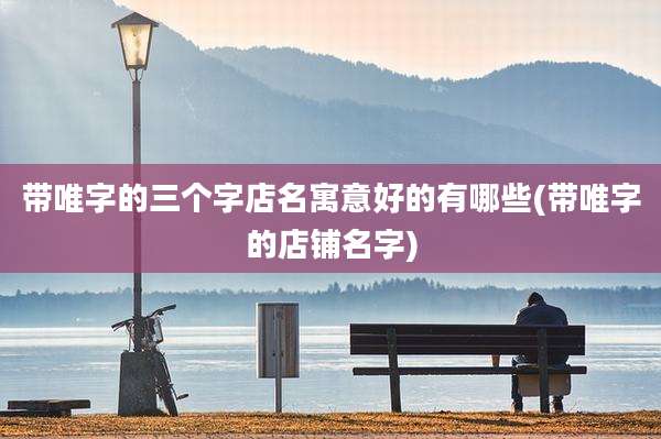 带唯字的三个字店名寓意好的有哪些(带唯字的店铺名字)