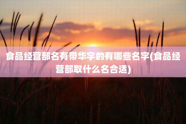 食品经营部名有带华字的有哪些名字(食品经营部取什么名合适)