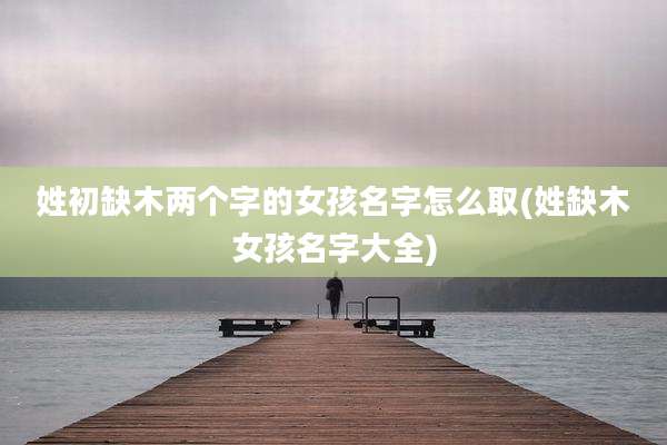姓初缺木两个字的女孩名字怎么取(姓缺木女孩名字大全)