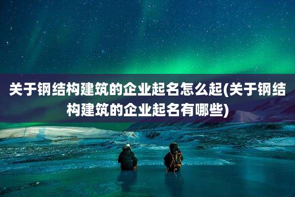 关于钢结构建筑的企业起名怎么起(关于钢结构建筑的企业起名有哪些)