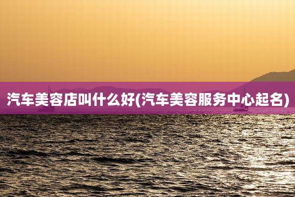 汽车美容店叫什么好(汽车美容服务中心起名)