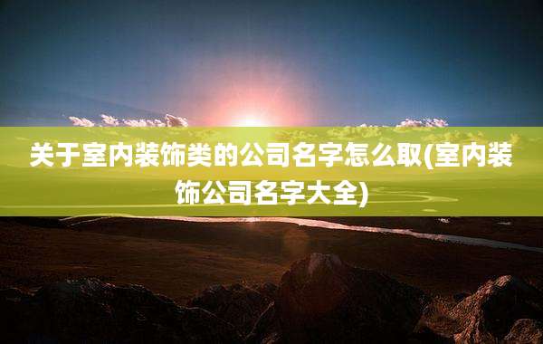 关于室内装饰类的公司名字怎么取(室内装饰公司名字大全)