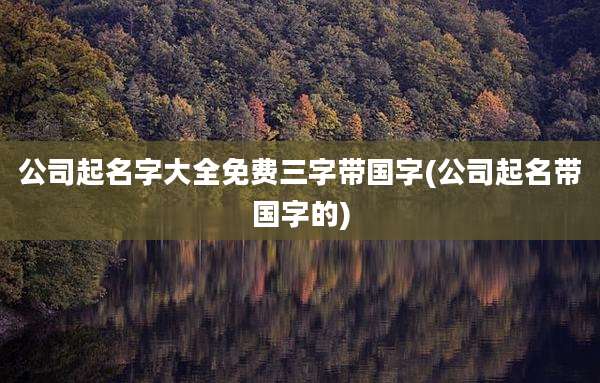 公司起名字大全免费三字带国字(公司起名带国字的)