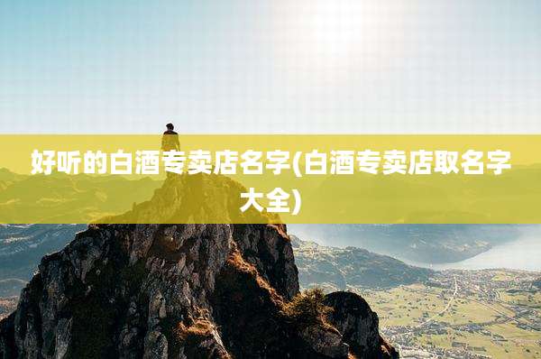 好听的白酒专卖店名字(白酒专卖店取名字大全)